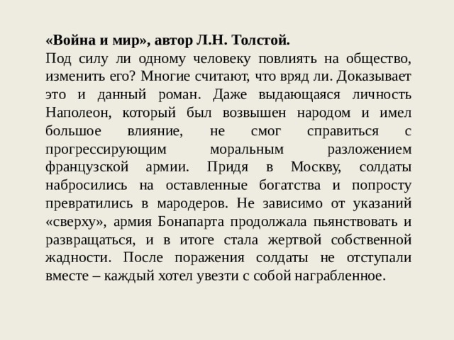 «Война и мир», автор Л.Н. Толстой. Под силу ли одному человеку повлиять на общество, изменить его? Многие считают, что вряд ли. Доказывает это и данный роман. Даже выдающаяся личность Наполеон, который был возвышен народом и имел большое влияние, не смог справиться с прогрессирующим моральным разложением французской армии. Придя в Москву, солдаты набросились на оставленные богатства и попросту превратились в мародеров. Не зависимо от указаний «сверху», армия Бонапарта продолжала пьянствовать и развращаться, и в итоге стала жертвой собственной жадности. После поражения солдаты не отступали вместе – каждый хотел увезти с собой награбленное. 