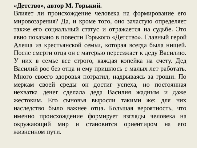 «Детство», автор М. Горький. Влияет ли происхождение человека на формирование его мировоззрения? Да, и кроме того, оно зачастую определяет также его социальный статус и отражается на судьбе. Это явно показано в повести Горького «Детство». Главный герой Алеша из крестьянской семьи, которая всегда была нищей. После смерти отца он с матерью переезжает к деду Василию. У них в семье все строго, каждая копейка на счету. Дед Василий рос без отца и ему пришлось с малых лет работать. Много своего здоровья потратил, надрываясь за гроши. По меркам своей среды он достиг успеха, но постоянная нехватка денег сделала деда Василия жадным и даже жестоким. Его сыновья выросли такими же: для них наследство было важнее отца. Большая вероятность, что именно происхождение формирует взгляды человека на окружающий мир и становится ориентиром на его жизненном пути. 