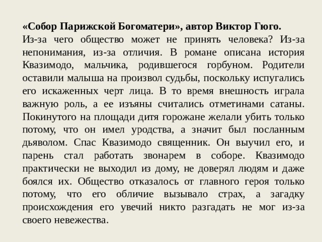 «Собор Парижской Богоматери», автор Виктор Гюго. Из-за чего общество может не принять человека? Из-за непонимания, из-за отличия. В романе описана история Квазимодо, мальчика, родившегося горбуном. Родители оставили малыша на произвол судьбы, поскольку испугались его искаженных черт лица. В то время внешность играла важную роль, а ее изъяны считались отметинами сатаны. Покинутого на площади дитя горожане желали убить только потому, что он имел уродства, а значит был посланным дьяволом. Спас Квазимодо священник. Он выучил его, и парень стал работать звонарем в соборе. Квазимодо практически не выходил из дому, не доверял людям и даже боялся их. Общество отказалось от главного героя только потому, что его обличие вызывало страх, а загадку происхождения его увечий никто разгадать не мог из-за своего невежества. 