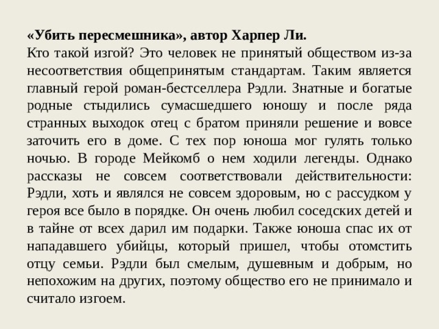 «Убить пересмешника», автор Харпер Ли. Кто такой изгой? Это человек не принятый обществом из-за несоответствия общепринятым стандартам. Таким является главный герой роман-бестселлера Рэдли. Знатные и богатые родные стыдились сумасшедшего юношу и после ряда странных выходок отец с братом приняли решение и вовсе заточить его в доме. С тех пор юноша мог гулять только ночью. В городе Мейкомб о нем ходили легенды. Однако рассказы не совсем соответствовали действительности: Рэдли, хоть и являлся не совсем здоровым, но с рассудком у героя все было в порядке. Он очень любил соседских детей и в тайне от всех дарил им подарки. Также юноша спас их от нападавшего убийцы, который пришел, чтобы отомстить отцу семьи. Рэдли был смелым, душевным и добрым, но непохожим на других, поэтому общество его не принимало и считало изгоем. 