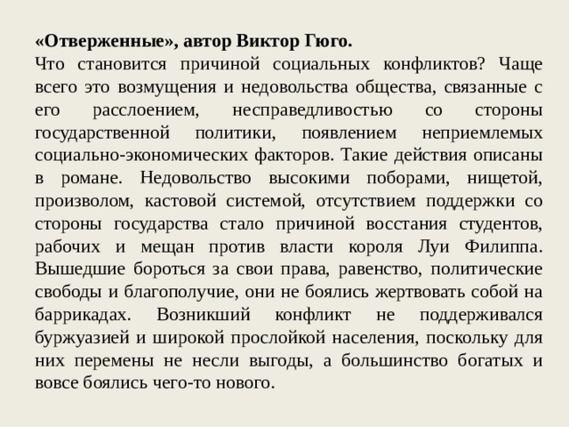 «Отверженные», автор Виктор Гюго. Что становится причиной социальных конфликтов? Чаще всего это возмущения и недовольства общества, связанные с его расслоением, несправедливостью со стороны государственной политики, появлением неприемлемых социально-экономических факторов. Такие действия описаны в романе. Недовольство высокими поборами, нищетой, произволом, кастовой системой, отсутствием поддержки со стороны государства стало причиной восстания студентов, рабочих и мещан против власти короля Луи Филиппа. Вышедшие бороться за свои права, равенство, политические свободы и благополучие, они не боялись жертвовать собой на баррикадах. Возникший конфликт не поддерживался буржуазией и широкой прослойкой населения, поскольку для них перемены не несли выгоды, а большинство богатых и вовсе боялись чего-то нового. 