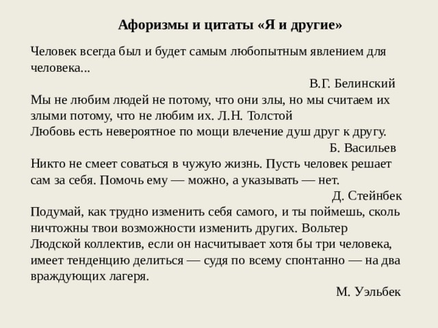 Афоризмы и цитаты «Я и другие» Человек всегда был и будет самым любопытным явлением для человека... В.Г. Белинский Мы не любим людей не потому, что они злы, но мы считаем их злыми потому, что не любим их. Л.Н. Толстой Любовь есть невероятное по мощи влечение душ друг к другу. Б. Васильев Никто не смеет соваться в чужую жизнь. Пусть человек решает сам за себя. Помочь ему — можно, а указывать — нет. Д. Стейнбек Подумай, как трудно изменить себя самого, и ты поймешь, сколь ничтожны твои возможности изменить других. Вольтер Людской коллектив, если он насчитывает хотя бы три человека, имеет тенденцию делиться — судя по всему спонтанно — на два враждующих лагеря. М. Уэльбек 