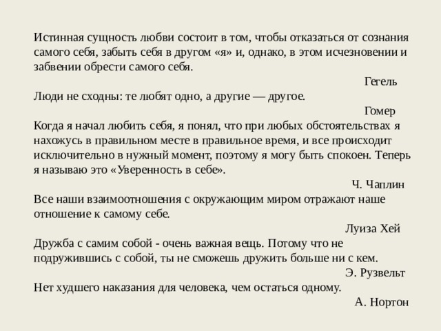 Истинная сущность любви состоит в том, чтобы отказаться от сознания самого себя, забыть себя в другом «я» и, однако, в этом исчезновении и забвении обрести самого себя. Гегель Люди не сходны: те любят одно, а другие — другое. Гомер Когда я начал любить себя, я понял, что при любых обстоятельствах я нахожусь в правильном месте в правильное время, и все происходит исключительно в нужный момент, поэтому я могу быть спокоен. Теперь я называю это «Уверенность в себе». Ч. Чаплин Все наши взаимоотношения с окружающим миром отражают наше отношение к самому себе. Луиза Хей Дружба с самим собой - очень важная вещь. Потому что не подружившись с собой, ты не сможешь дружить больше ни с кем. Э. Рузвельт Нет худшего наказания для человека, чем остаться одному. А. Нортон 