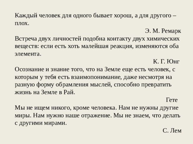 Каждый человек для одного бывает хорош, а для другого – плох. Э. М. Ремарк Встреча двух личностей подобна контакту двух химических веществ: если есть хоть малейшая реакция, изменяются оба элемента. К. Г. Юнг Осознание и знание того, что на Земле еще есть человек, с которым у тебя есть взаимопонимание, даже несмотря на разную форму обрамления мыслей, способно превратить жизнь на Земле в Рай. Гете Мы не ищем никого, кроме человека. Нам не нужны другие миры. Нам нужно наше отражение. Мы не знаем, что делать с другими мирами. С. Лем 