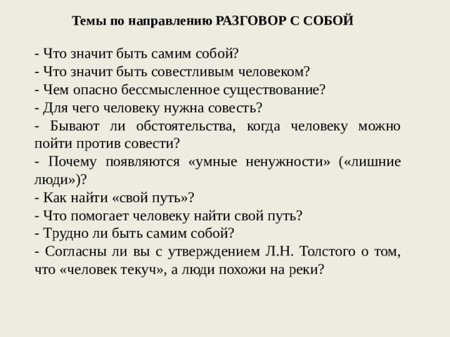 Темы по направлению РАЗГОВОР С СОБОЙ - Что значит быть самим собой? - Что значит быть совестливым человеком? - Чем опасно бессмысленное существование? - Для чего человеку нужна совесть? - Бывают ли обстоятельства, когда человеку можно пойти против совести? - Почему появляются «умные ненужности» («лишние люди»)? - Как найти «свой путь»? - Что помогает человеку найти свой путь? - Трудно ли быть самим собой? - Согласны ли вы с утверждением Л.Н. Толстого о том, что «человек текуч», а люди похожи на реки? 