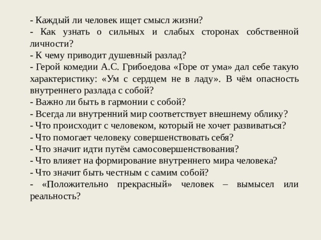 - Каждый ли человек ищет смысл жизни? - Как узнать о сильных и слабых сторонах собственной личности? - К чему приводит душевный разлад? - Герой комедии А.С. Грибоедова «Горе от ума» дал себе такую характеристику: «Ум с сердцем не в ладу». В чём опасность внутреннего разлада с собой? - Важно ли быть в гармонии с собой? - Всегда ли внутренний мир соответствует внешнему облику? - Что происходит с человеком, который не хочет развиваться? - Что помогает человеку совершенствовать себя? - Что значит идти путём самосовершенствования? - Что влияет на формирование внутреннего мира человека? - Что значит быть честным с самим собой? - «Положительно прекрасный» человек – вымысел или реальность? 