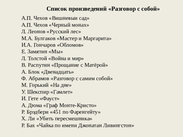 Список произведений «Разговор с собой» А.П. Чехов «Вишневыи сад» А.П. Чехов «Черный монах» Л. Леонов «Русский лес» М.А. Булгаков «Мастер и Маргарита» И.А. Гончаров «Обломов» Е. Замятин «Мы» Л. Толстой «Война и мир» B. Распутин «Прощание с Матёрой» A. Блок «Двенадцать» Ф. Абрамов «Разговор с самим собой» М. Горький «На дне» У. Шекспир «Гамлет» И. Гете «Фауст» А. Дюма «Граф Монте-Кристо» Р. Брэдбери «451 по Фаренгейту» Х. Ли «Убить пересмешника» Р. Бах «Чайка по имени Джонатан Ливингстон» 