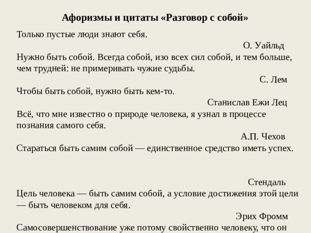 Афоризмы и цитаты «Разговор с собой» Только пустые люди знают себя. О. Уайльд Нужно быть собой. Всегда собой, изо всех сил собой, и тем больше, чем трудней: не примеривать чужие судьбы. С. Лем Чтобы быть собой, нужно быть кем-то. Станислав Ежи Лец Всё, что мне известно о природе человека, я узнал в процессе познания самого себя. А.П. Чехов Стараться быть самим собой — единственное средство иметь успех. Стендаль Цель человека — быть самим собой, а условие достижения этой цели — быть человеком для себя. Эрих Фромм Самосовершенствование уже потому свойственно человеку, что он никогда, если он правдив, не может быть доволен собой. Л.Н. Толстой 