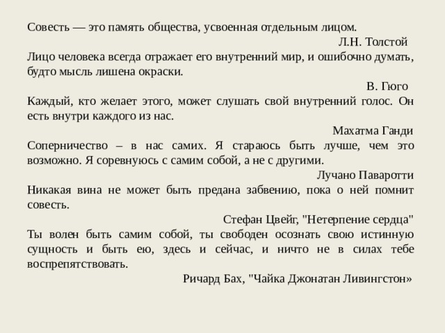 Совесть — это память общества, усвоенная отдельным лицом. Л.Н. Толстой Лицо человека всегда отражает его внутренний мир, и ошибочно думать, будто мысль лишена окраски. В. Гюго Каждый, кто желает этого, может слушать свой внутренний голос. Он есть внутри каждого из нас. Махатма Ганди Соперничество – в нас самих. Я стараюсь быть лучше, чем это возможно. Я соревнуюсь с самим собой, а не с другими. Лучано Паваротти Никакая вина не может быть предана забвению, пока о ней помнит совесть. Стефан Цвейг, 