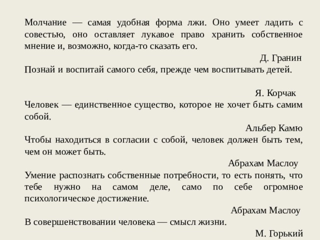 Молчание — самая удобная форма лжи. Оно умеет ладить с совестью, оно оставляет лукавое право хранить собственное мнение и, возможно, когда-то сказать его. Д. Гранин Познай и воспитай самого себя, прежде чем воспитывать детей. Я. Корчак Человек — единственное существо, которое не хочет быть самим собой. Альбер Камю Чтобы находиться в согласии с собой, человек должен быть тем, чем он может быть. Абрахам Маслоу Умение распознать собственные потребности, то есть понять, что тебе нужно на самом деле, само по себе огромное психологическое достижение. Абрахам Маслоу В совершенствовании человека — смысл жизни. М. Горький 