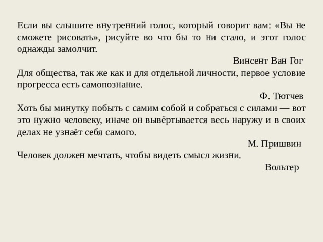 Если вы слышите внутренний голос, который говорит вам: «Вы не сможете рисовать», рисуйте во что бы то ни стало, и этот голос однажды замолчит. Винсент Ван Гог Для общества, так же как и для отдельной личности, первое условие прогресса есть самопознание. Ф. Тютчев Хоть бы минутку побыть с самим собой и собраться с силами — вот это нужно человеку, иначе он вывёртывается весь наружу и в своих делах не узнаёт себя самого. М. Пришвин Человек должен мечтать, чтобы видеть смысл жизни. Вольтер 