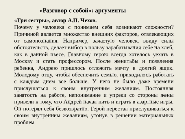 «Разговор с собой»: аргументы «Три сестры», автор А.П. Чехов. Почему у человека с понимаем себя возникают сложности? Причиной является множество внешних факторов, отвлекающих от самопознания. Например, зачастую человек, ввиду силы обстоятельств, делает выбор в пользу зарабатывания себе на хлеб, как в данной пьесе. Главному герою всегда хотелось уехать в Москву и стать профессором. После женитьбы и появления ребенка, Андрею пришлось отложить мечту в долгий ящик. Молодому отцу, чтобы обеспечить семью, приходилось работать с каждым днем все больше. У него не было даже времени прислушаться к своим внутренним желаниям. Постоянная занятость на работе, непонимание и упреки со стороны жены привели к тому, что Андрей начал пить и играть в азартные игры. Он потерял себя безвозвратно. Герой перестал прислушиваться к своим внутренним желаниям, утонув в решении материальных проблем 