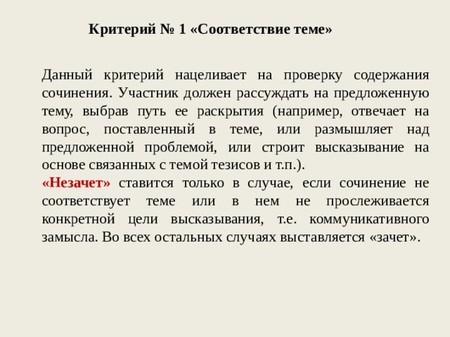 Критерий № 1 «Соответствие теме» Данный критерий нацеливает на проверку содержания сочинения. Участник должен рассуждать на предложенную тему, выбрав путь ее раскрытия (например, отвечает на вопрос, поставленный в теме, или размышляет над предложенной проблемой, или строит высказывание на основе связанных с темой тезисов и т.п.). «Незачет» ставится только в случае, если сочинение не соответствует теме или в нем не прослеживается конкретной цели высказывания, т.е. коммуникативного замысла. Во всех остальных случаях выставляется «зачет». 