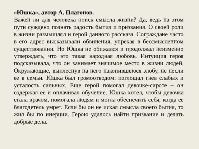 «Юшка», автор А. Платонов. Важен ли для человека поиск смысла жизни? Да, ведь на этом пути суждено познать радость бытия и призвания. О своей роли в жизни размышлял и герой данного рассказа. Сограждане часто в его адрес высказывали обвинения, упрекая в бессмысленном существовании. Но Юшка не обижался и продолжал неизменно утверждать, что это такая народная любовь. Интуиция героя подсказывала, что он занимает значимое место в жизни людей. Окружающие, выплеснув на него накопившеюся злобу, не несли ее в семьи. Юшка был громоотводом: поглощал гнев слабых и усталость сильных. Еще герой помогал девочке-сироте – он содержал ее и оплачивал обучение. Юшка хотел, чтобы девочка стала врачом, помогала людям и могла обеспечить себя, когда ее благодетель умрет. Если бы он не искал смысла своего бытия, то жил бы по инерции. Герою удалось найти призвание и делать добрые дела. 