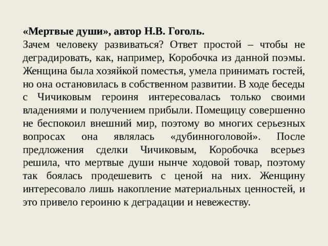 «Мертвые души», автор Н.В. Гоголь. Зачем человеку развиваться? Ответ простой – чтобы не деградировать, как, например, Коробочка из данной поэмы. Женщина была хозяйкой поместья, умела принимать гостей, но она остановилась в собственном развитии. В ходе беседы с Чичиковым героиня интересовалась только своими владениями и получением прибыли. Помещицу совершенно не беспокоил внешний мир, поэтому во многих серьезных вопросах она являлась «дубинноголовой». После предложения сделки Чичиковым, Коробочка всерьез решила, что мертвые души нынче ходовой товар, поэтому так боялась продешевить с ценой на них. Женщину интересовало лишь накопление материальных ценностей, и это привело героиню к деградации и невежеству. 