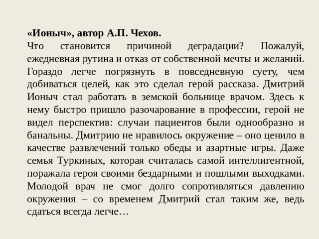 «Ионыч», автор А.П. Чехов. Что становится причиной деградации? Пожалуй, ежедневная рутина и отказ от собственной мечты и желаний. Гораздо легче погрязнуть в повседневную суету, чем добиваться целей, как это сделал герой рассказа. Дмитрий Ионыч стал работать в земской больнице врачом. Здесь к нему быстро пришло разочарование в профессии, герой не видел перспектив: случаи пациентов были однообразно и банальны. Дмитрию не нравилось окружение – оно ценило в качестве развлечений только обеды и азартные игры. Даже семья Туркиных, которая считалась самой интеллигентной, поражала героя своими бездарными и пошлыми выходками. Молодой врач не смог долго сопротивляться давлению окружения – со временем Дмитрий стал таким же, ведь сдаться всегда легче… 