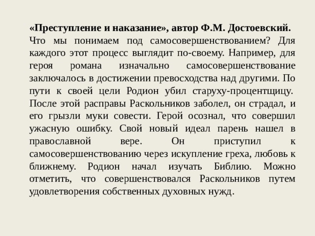 «Преступление и наказание», автор Ф.М. Достоевский. Что мы понимаем под самосовершенствованием? Для каждого этот процесс выглядит по-своему. Например, для героя романа изначально самосовершенствование заключалось в достижении превосходства над другими. По пути к своей цели Родион убил старуху-процентщицу.  После этой расправы Раскольников заболел, он страдал, и его грызли муки совести. Герой осознал, что совершил ужасную ошибку. Свой новый идеал парень нашел в православной вере. Он приступил к самосовершенствованию через искупление греха, любовь к ближнему. Родион начал изучать Библию. Можно отметить, что совершенствовался Раскольников путем удовлетворения собственных духовных нужд. 