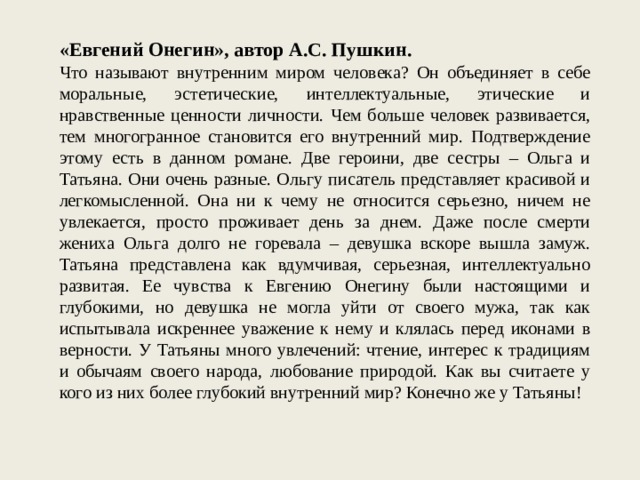 «Евгений Онегин», автор А.С. Пушкин. Что называют внутренним миром человека? Он объединяет в себе моральные, эстетические, интеллектуальные, этические и нравственные ценности личности. Чем больше человек развивается, тем многогранное становится его внутренний мир. Подтверждение этому есть в данном романе. Две героини, две сестры – Ольга и Татьяна. Они очень разные. Ольгу писатель представляет красивой и легкомысленной. Она ни к чему не относится серьезно, ничем не увлекается, просто проживает день за днем. Даже после смерти жениха Ольга долго не горевала – девушка вскоре вышла замуж. Татьяна представлена как вдумчивая, серьезная, интеллектуально развитая. Ее чувства к Евгению Онегину были настоящими и глубокими, но девушка не могла уйти от своего мужа, так как испытывала искреннее уважение к нему и клялась перед иконами в верности. У Татьяны много увлечений: чтение, интерес к традициям и обычаям своего народа, любование природой. Как вы считаете у кого из них более глубокий внутренний мир? Конечно же у Татьяны! 