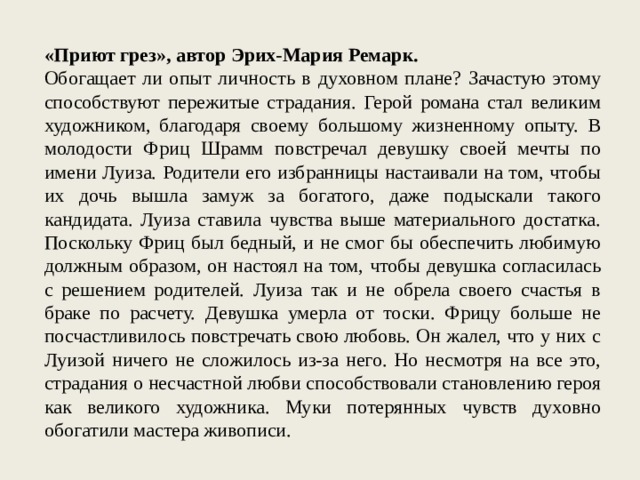 «Приют грез», автор Эрих-Мария Ремарк. Обогащает ли опыт личность в духовном плане? Зачастую этому способствуют пережитые страдания. Герой романа стал великим художником, благодаря своему большому жизненному опыту. В молодости Фриц Шрамм повстречал девушку своей мечты по имени Луиза. Родители его избранницы настаивали на том, чтобы их дочь вышла замуж за богатого, даже подыскали такого кандидата. Луиза ставила чувства выше материального достатка. Поскольку Фриц был бедный, и не смог бы обеспечить любимую должным образом, он настоял на том, чтобы девушка согласилась с решением родителей. Луиза так и не обрела своего счастья в браке по расчету. Девушка умерла от тоски. Фрицу больше не посчастливилось повстречать свою любовь. Он жалел, что у них с Луизой ничего не сложилось из-за него. Но несмотря на все это, страдания о несчастной любви способствовали становлению героя как великого художника. Муки потерянных чувств духовно обогатили мастера живописи. 