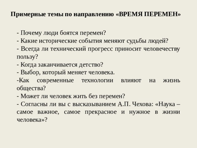  Примерные темы по направлению «ВРЕМЯ ПЕРЕМЕН» - Почему люди боятся перемен? - Какие исторические события меняют судьбы людей? - Всегда ли технический прогресс приносит человечеству пользу? - Когда заканчивается детство? - Выбор, который меняет человека. -Как современные технологии влияют на жизнь общества? - Может ли человек жить без перемен? - Согласны ли вы с высказыванием А.П. Чехова: «Наука – самое важное, самое прекрасное и нужное в жизни человека»? 