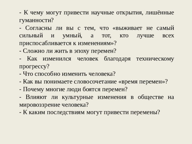 - К чему могут привести научные открытия, лишённые гуманности? - Согласны ли вы с тем, что «выживает не самый сильный и умный, а тот, кто лучше всех приспосабливается к изменениям»? - Сложно ли жить в эпоху перемен? - Как изменился человек благодаря техническому прогрессу? - Что способно изменить человека? - Как вы понимаете словосочетание «время перемен»? - Почему многие люди боятся перемен? - Влияют ли культурные изменения в обществе на мировоззрение человека? - К каким последствиям могут привести перемены? 