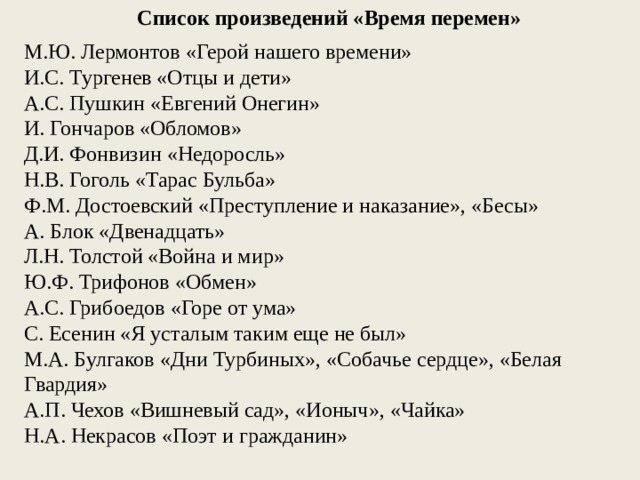 Список произведений «Время перемен» М.Ю. Лермонтов «Герой нашего времени» И.С. Тургенев «Отцы и дети» А.С. Пушкин «Евгений Онегин» И. Гончаров «Обломов» Д.И. Фонвизин «Недоросль» Н.В. Гоголь «Тарас Бульба» Ф.М. Достоевский «Преступление и наказание», «Бесы» А. Блок «Двенадцать» Л.Н. Толстой «Война и мир» Ю.Ф. Трифонов «Обмен» А.С. Грибоедов «Горе от ума» С. Есенин «Я усталым таким еще не был» М.А. Булгаков «Дни Турбиных», «Собачье сердце», «Белая Гвардия» А.П. Чехов «Вишневый сад», «Ионыч», «Чайка» Н.А. Некрасов «Поэт и гражданин» 