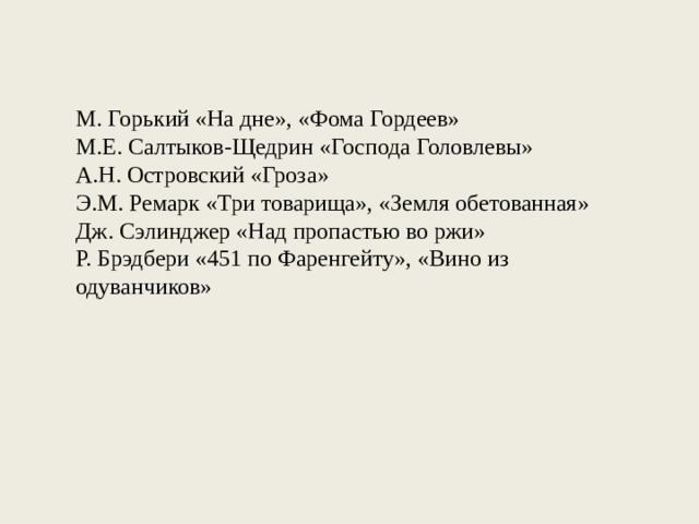 М. Горький «На дне», «Фома Гордеев» М.Е. Салтыков-Щедрин «Господа Головлевы» А.Н. Островский «Гроза» Э.М. Ремарк «Три товарища», «Земля обетованная» Дж. Сэлинджер «Над пропастью во ржи» Р. Брэдбери «451 по Фаренгейту», «Вино из одуванчиков» 