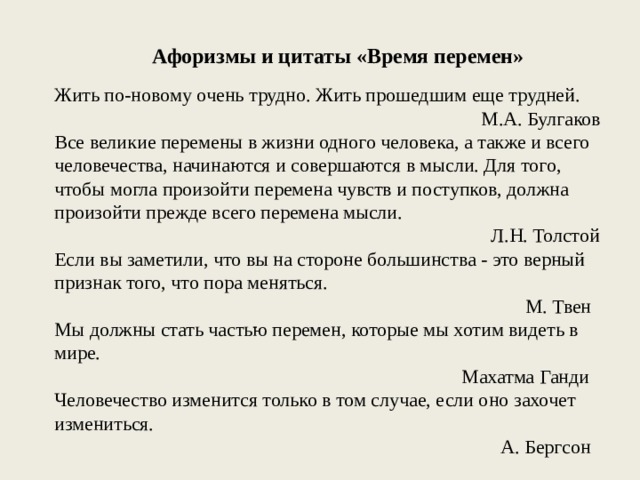 Афоризмы и цитаты «Время перемен» Жить по-новому очень трудно. Жить прошедшим еще трудней. М.А. Булгаков Все великие перемены в жизни одного человека, а также и всего человечества, начинаются и совершаются в мысли. Для того, чтобы могла произойти перемена чувств и поступков, должна произойти прежде всего перемена мысли. Л.Н. Толстой Если вы заметили, что вы на стороне большинства - это верный признак того, что пора меняться. М. Твен Мы должны стать частью перемен, которые мы хотим видеть в мире. Махатма Ганди Человечество изменится только в том случае, если оно захочет измениться. А. Бергсон 