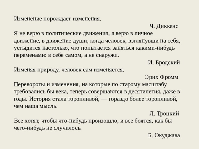 Изменение порождает изменения. Ч. Диккенс Я не верю в политические движения, я верю в личное движение, в движение души, когда человек, взглянувши на себя, устыдится настолько, что попытается заняться какими-нибудь переменами: в себе самом, а не снаружи. И. Бродский Изменяя природу, человек сам изменяется. Эрих Фромм Перевороты и изменения, на которые по старому масштабу требовались бы века, теперь совершаются в десятилетия, даже в годы. История стала торопливой, — гораздо более торопливой, чем наша мысль. Л. Троцкий Все хотят, чтобы что-нибудь произошло, и все боятся, как бы чего-нибудь не случилось. Б. Окуджава 