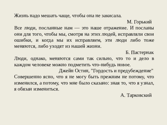 Жизнь надо мешать чаще, чтобы она не закисала. М. Горький Все люди, посланные нам — это наше отражение. И посланы они для того, чтобы мы, смотря на этих людей, исправляли свои ошибки, и когда мы их исправляем, эти люди либо тоже меняются, либо уходят из нашей жизни. Б. Пастернак Люди, однако, меняются сами так сильно, что то и дело в каждом человеке можно подметить что-нибудь новое. Джейн Остин, 