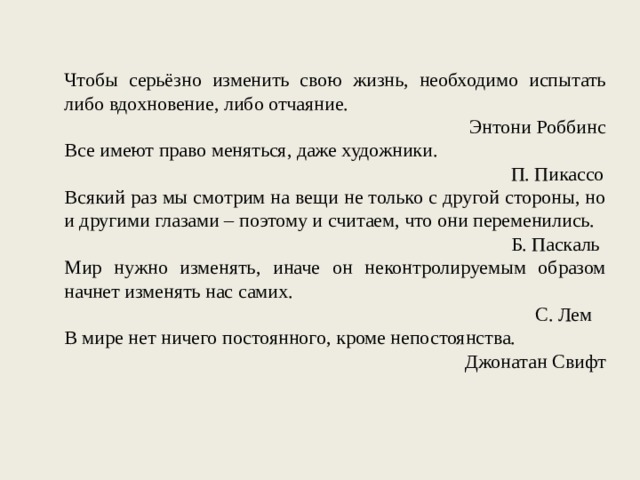 Чтобы серьёзно изменить свою жизнь, необходимо испытать либо вдохновение, либо отчаяние. Энтони Роббинс Все имеют право меняться, даже художники. П. Пикассо Всякий раз мы смотрим на вещи не только с другой стороны, но и другими глазами – поэтому и считаем, что они переменились. Б. Паскаль Мир нужно изменять, иначе он неконтролируемым образом начнет изменять нас самих. С. Лем В мире нет ничего постоянного, кроме непостоянства. Джонатан Свифт 