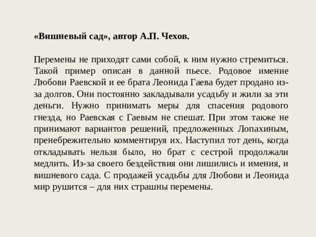 «Вишневый сад», автор А.П. Чехов. Перемены не приходят сами собой, к ним нужно стремиться. Такой пример описан в данной пьесе. Родовое имение Любови Раевской и ее брата Леонида Гаева будет продано из-за долгов. Они постоянно закладывали усадьбу и жили за эти деньги. Нужно принимать меры для спасения родового гнезда, но Раевская с Гаевым не спешат. При этом также не принимают вариантов решений, предложенных Лопахиным, пренебрежительно комментируя их. Наступил тот день, когда откладывать нельзя было, но брат с сестрой продолжали медлить. Из-за своего бездействия они лишились и имения, и вишневого сада. С продажей усадьбы для Любови и Леонида мир рушится – для них страшны перемены. 