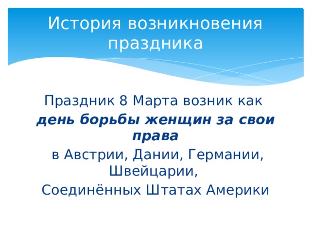 История возникновения праздника Праздник 8 Марта возник как день борьбы женщин за свои права  в Австрии, Дании, Германии, Швейцарии, Соединённых Штатах Америки 