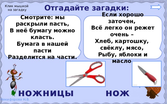 Отгадайте загадки: Клик мышкой на загадку Смотрите: мы раскрыли пасть, В неё бумагу можно класть. Бумага в нашей пасти Разделится на части.  Если хорошо заточен, Всё легко он режет очень – Хлеб, картошку, свёклу, мясо, Рыбу, яблоки и масло.  ножницы нож 
