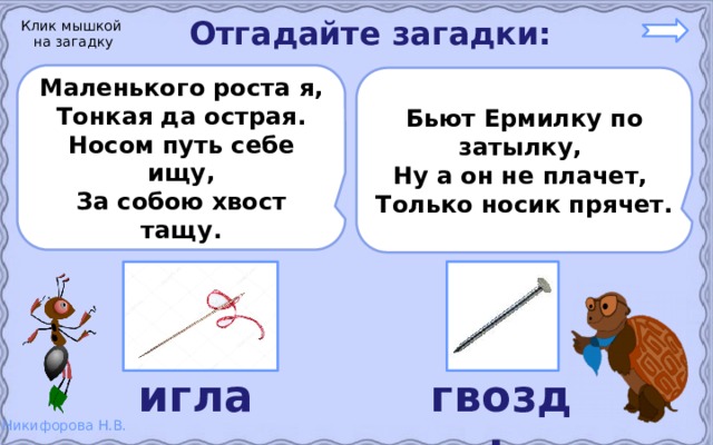 Отгадайте загадки: Клик мышкой на загадку Маленького роста я, Тонкая да острая. Носом путь себе ищу, За собою хвост тащу.  Бьют Ермилку по затылку, Ну а он не плачет, Только носик прячет.  игла гвоздь 