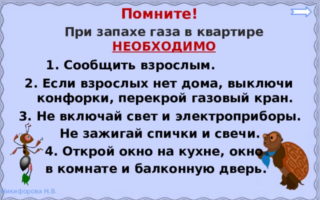 Помните! При запахе газа в квартире НЕОБХОДИМО 1. Сообщить взрослым. 2. Если взрослых нет дома, выключи конфорки, перекрой газовый кран. 3. Не включай свет и электроприборы. Не зажигай спички и свечи.  4. Открой окно на кухне, окно в комнате и балконную дверь.  