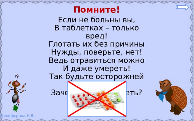 Помните! Если не больны вы, В таблетках – только вред! Глотать их без причины Нужды, поверьте, нет! Ведь отравиться можно И даже умереть! Так будьте осторожней – Зачем же вам болеть? 