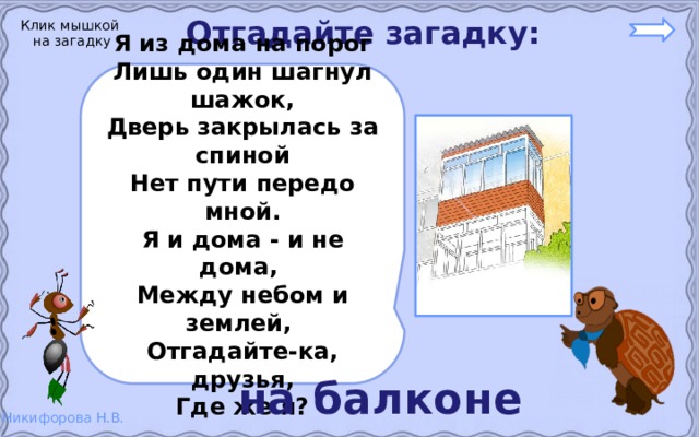 Отгадайте загадку: Клик мышкой на загадку Я из дома на порог Лишь один шагнул шажок, Дверь закрылась за спиной Нет пути передо мной. Я и дома - и не дома, Между небом и землей, Отгадайте-ка, друзья, Где же я? на балконе 