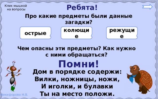 Ребята! Клик мышкой на вопросы Про какие предметы были данные загадки?    режущие колющие острые    Чем опасны эти предметы? Как нужно с ними обращаться? Помни! Дом в порядке содержи: Вилки, ножницы, ножи, И иголки, и булавки Ты на место положи. 