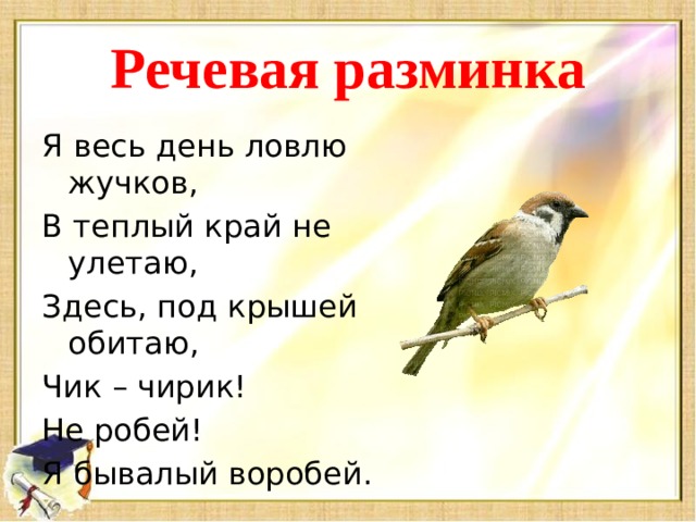 Речевая разминка Я весь день ловлю жучков, В теплый край не улетаю, Здесь, под крышей обитаю, Чик – чирик! Не робей! Я бывалый воробей.