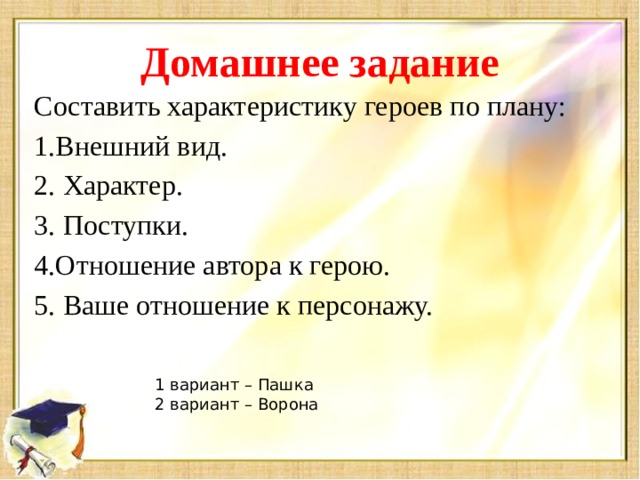 Домашнее задание Составить характеристику героев по плану: 1.Внешний вид. 2. Характер. 3. Поступки. 4.Отношение автора к герою. 5. Ваше отношение к персонажу. 1 вариант – Пашка 2 вариант – Ворона