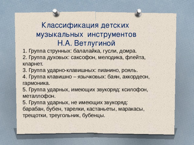 Классификация детских музыкальных инструментов  Н.А. Ветлугиной 1. Группа струнных: балалайка, гусли, домра. 2. Группа духовых: саксофон, мелодика, флейта, кларнет. 3. Группа ударно-клавишных: пианино, рояль.  4. Группа клавишно – язычковых: баян, аккордеон, гармоника.  5. Группа ударных, имеющих звукоряд: ксилофон, металлофон. 5. Группа ударных, не имеющих звукоряд: барабан, бубен, тарелки, кастаньеты, маракасы, трещотки, треугольник, бубенцы.  