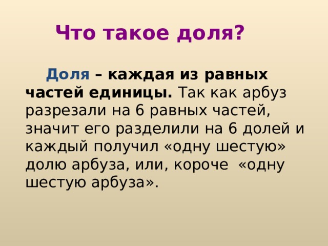 Что такое доля?  Доля – каждая из равных частей единицы. Так как арбуз разрезали на 6 равных частей, значит его разделили на 6 долей и каждый получил «одну шестую» долю арбуза, или, короче «одну шестую арбуза». 
