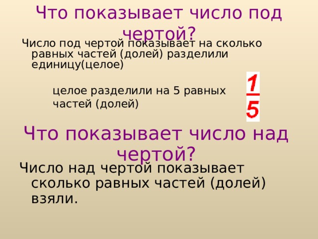 Что показывает число под чертой? Число под чертой показывает на сколько равных частей (долей) разделили единицу(целое)  целое разделили на 5 равных  частей (долей) Что показывает число над чертой? Число над чертой показывает сколько равных частей (долей) взяли. 