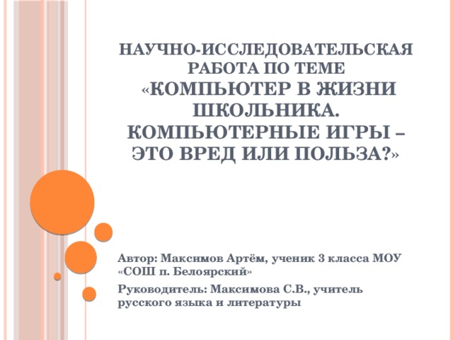 Научно-исследовательская работа по теме  «Компьютер в жизни школьника. Компьютерные игры – это вред или польза?»   Автор: Максимов Артём, ученик 3 класса МОУ «СОШ п. Белоярский» Руководитель: Максимова С.В., учитель русского языка и литературы 