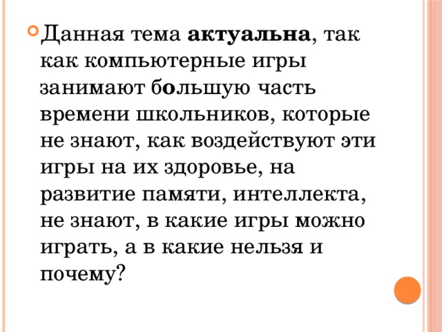 Данная тема актуальна , так как компьютерные игры занимают б о льшую часть времени школьников, которые не знают, как воздействуют эти игры на их здоровье, на развитие памяти, интеллекта, не знают, в какие игры можно играть, а в какие нельзя и почему? 