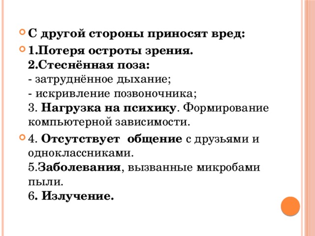 С другой стороны приносят вред: 1.Потеря остроты зрения.    2.Стеснённая поза:  - затруднённое дыхание;  - искривление позвоночника;   3. Нагрузка на психику . Формирование компьютерной зависимости. 4. Отсутствует общение с друзьями и одноклассниками.   5. Заболевания , вызванные микробами пыли.  6 . Излучение.     