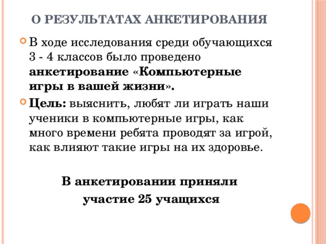 О результатах анкетирования В ходе исследования среди обучающихся 3 - 4 классов было проведено анкетирование «Компьютерные игры в вашей жизни». Цель: выяснить, любят ли играть наши ученики в компьютерные игры, как много времени ребята проводят за игрой, как влияют такие игры на их здоровье. В анкетировании приняли  участие 25 учащихся  