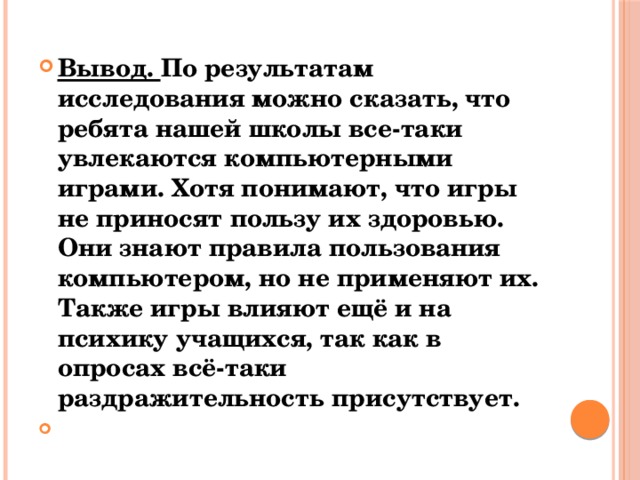 Вывод. По результатам исследования можно сказать, что ребята нашей школы все-таки увлекаются компьютерными играми. Хотя понимают, что игры не приносят пользу их здоровью. Они знают правила пользования компьютером, но не применяют их. Также игры влияют ещё и на психику учащихся, так как в опросах всё-таки раздражительность присутствует.  