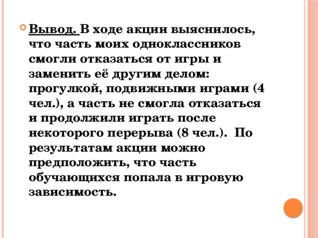 Вывод. В ходе акции выяснилось, что часть моих одноклассников смогли отказаться от игры и заменить её другим делом: прогулкой, подвижными играми (4 чел.), а часть не смогла отказаться и продолжили играть после некоторого перерыва (8 чел.). По результатам акции можно предположить, что часть обучающихся попала в игровую зависимость. 